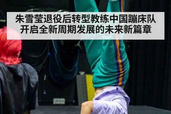 朱雪莹退役后转型教练中国蹦床队开启全新周期发展的未来新篇章