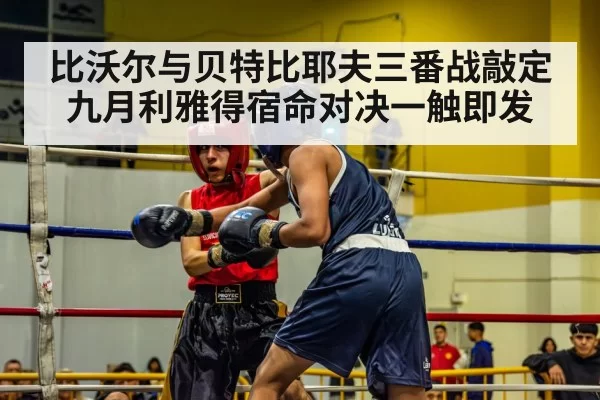 比沃尔与贝特比耶夫三番战敲定九月利雅得宿命对决一触即发