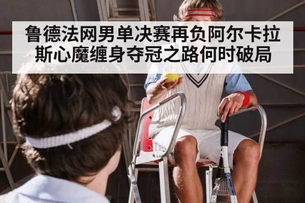 鲁德法网男单决赛再负阿尔卡拉斯心魔缠身夺冠之路何时破局