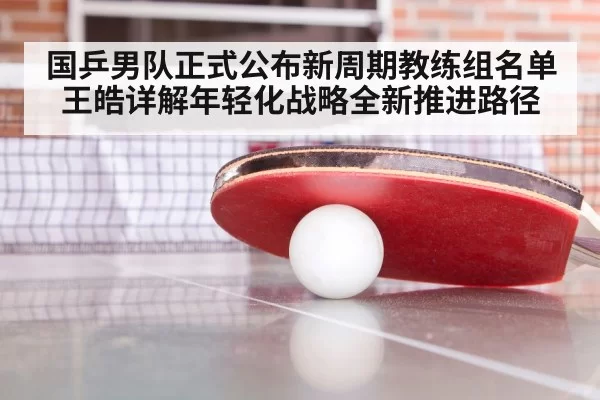 国乒男队正式公布新周期教练组名单 王皓详解年轻化战略全新推进路径