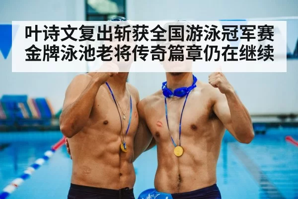 叶诗文复出斩获全国游泳冠军赛金牌泳池老将传奇篇章仍在继续